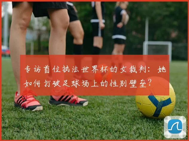 专访首位执法世界杯的女裁判：她如何打破足球场上的性别壁垒？