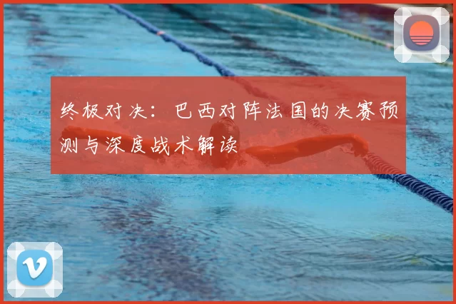 终极对决：巴西对阵法国的决赛预测与深度战术解读