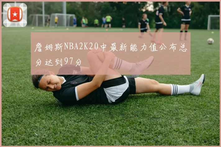 詹姆斯NBA2K20中最新能力值公布总分达到97分