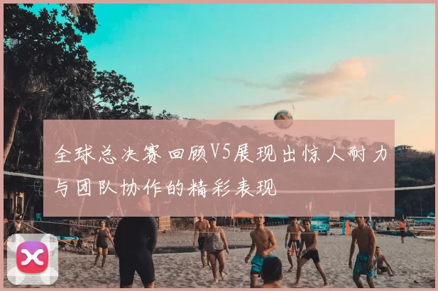 全球总决赛回顾V5展现出惊人耐力与团队协作的精彩表现