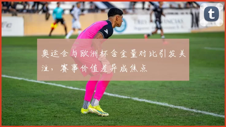奥运会与欧洲杯含金量对比引发关注，赛事价值差异成焦点