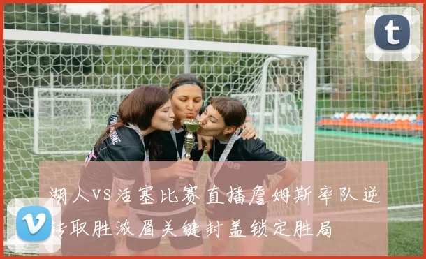湖人vs活塞比赛直播詹姆斯率队逆转取胜浓眉关键封盖锁定胜局