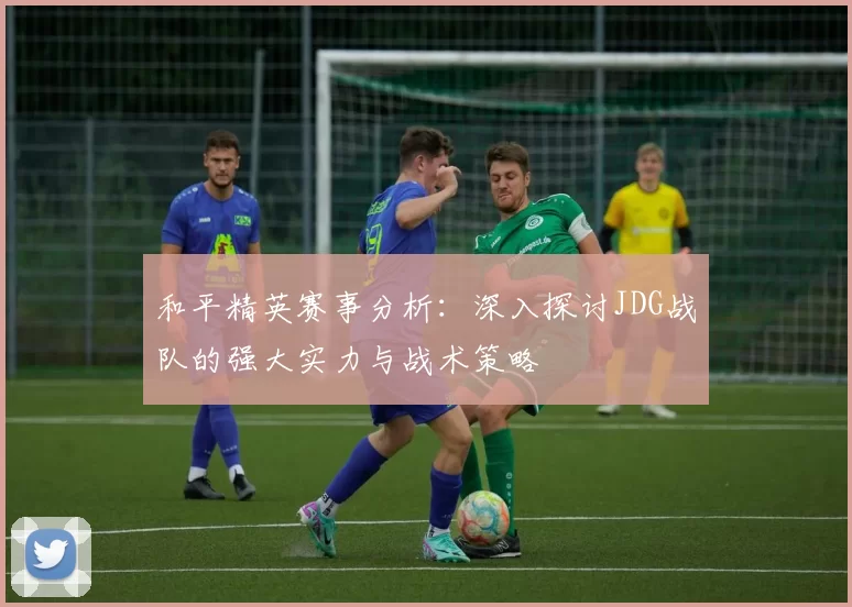 和平精英赛事分析:深入探讨JDG战队的强大实力与战术策略