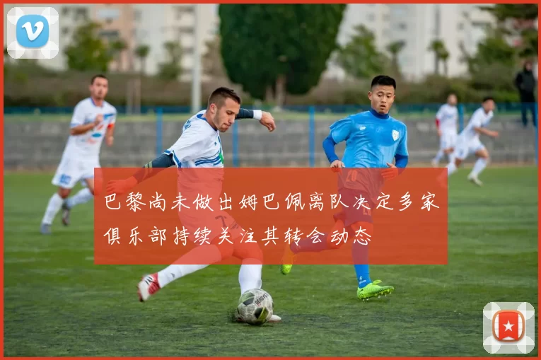 巴黎尚未做出姆巴佩离队决定多家俱乐部持续关注其转会动态