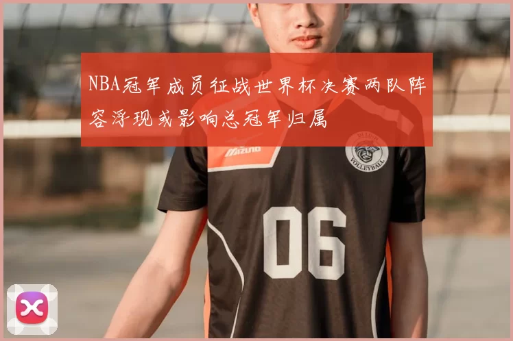 NBA冠军成员征战世界杯决赛两队阵容浮现或影响总冠军归属