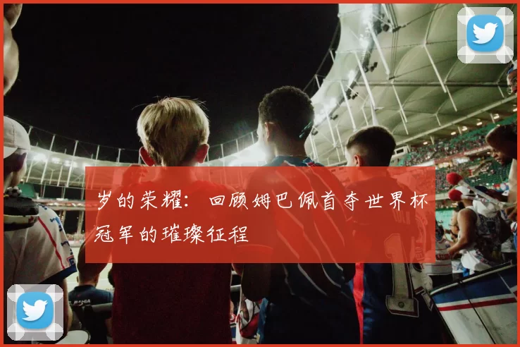 岁的荣耀：回顾姆巴佩首夺世界杯冠军的璀璨征程