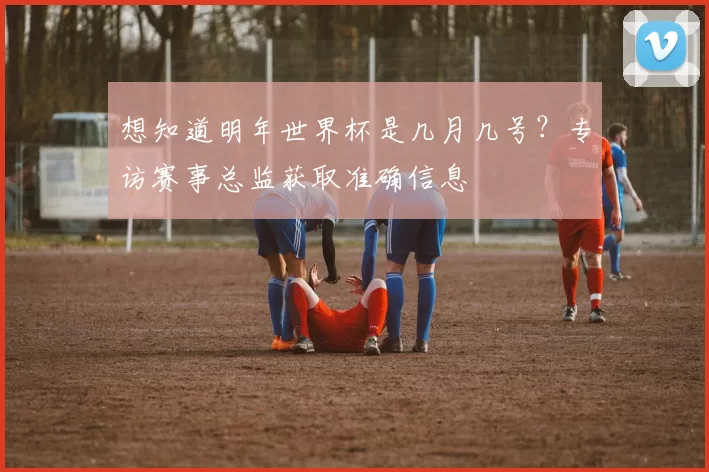 想知道明年世界杯是几月几号？专访赛事总监获取准确信息