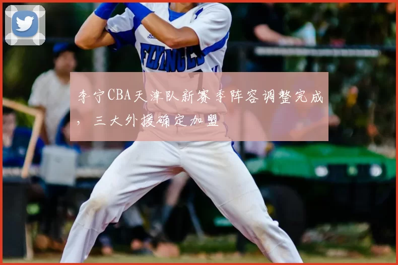 李宁CBA天津队新赛季阵容调整完成，三大外援确定加盟
