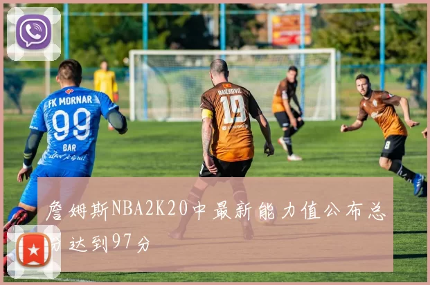 詹姆斯NBA2K20中最新能力值公布总分达到97分