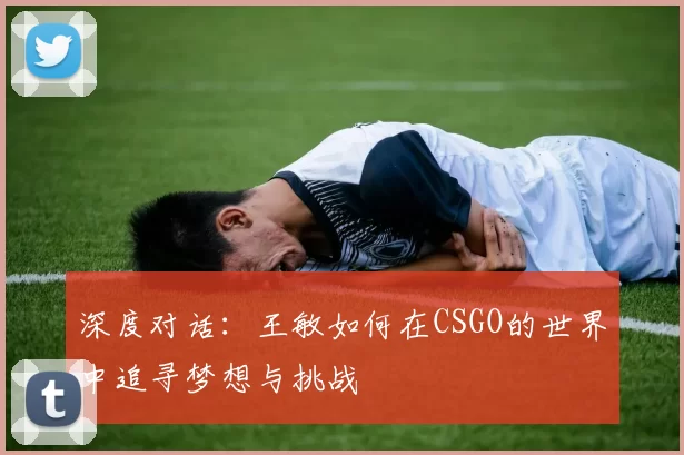 深度对话：王敏如何在CSGO的世界中追寻梦想与挑战