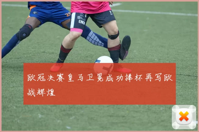 欧冠决赛皇马卫冕成功捧杯再写欧战辉煌