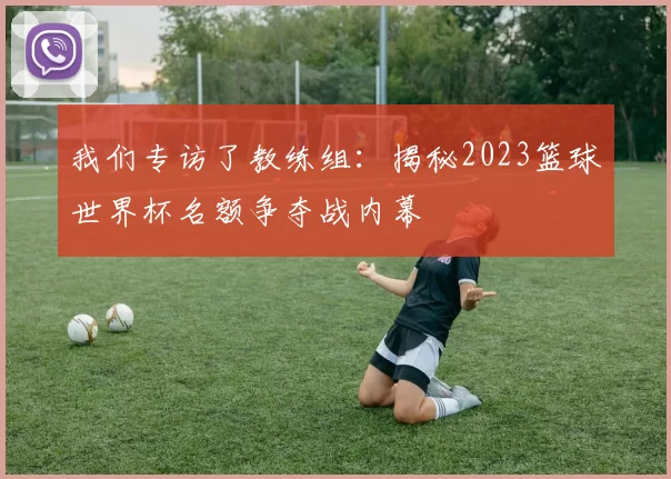 我们专访了教练组：揭秘2023篮球世界杯名额争夺战内幕