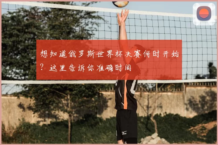 想知道俄罗斯世界杯决赛何时开始？这里告诉你准确时间