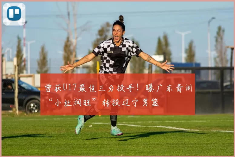 曾获U17最佳三分投手！曝广东青训“小杜润旺”转投辽宁男篮