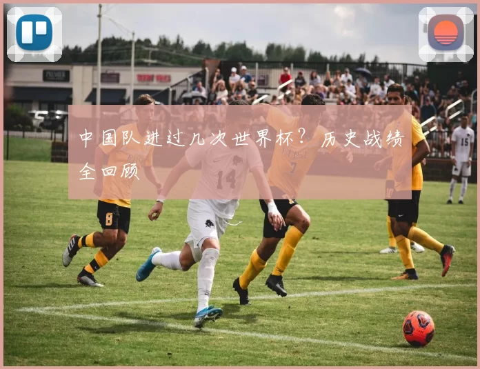 中国队进过几次世界杯？历史战绩全回顾