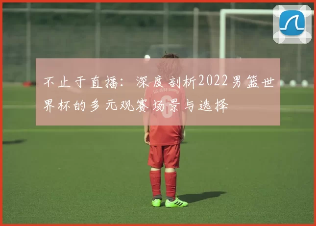 不止于直播：深度剖析2022男篮世界杯的多元观赛场景与选择