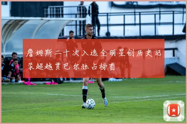 詹姆斯二十次入选全明星创历史记录超越贾巴尔独占榜首