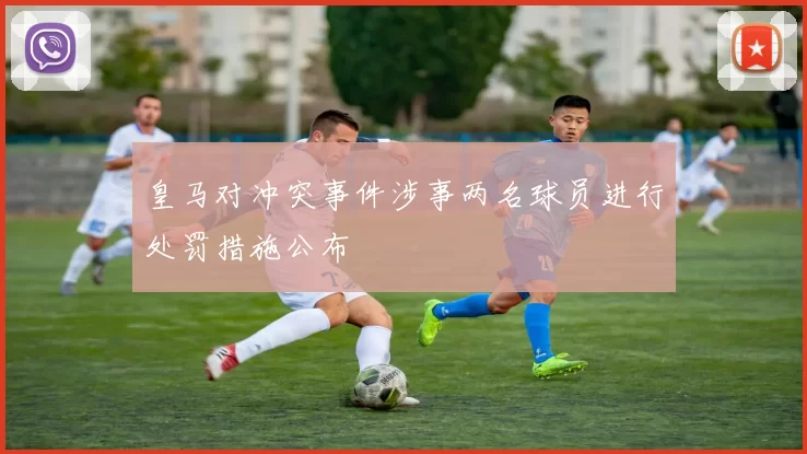 皇马对冲突事件涉事两名球员进行处罚措施公布