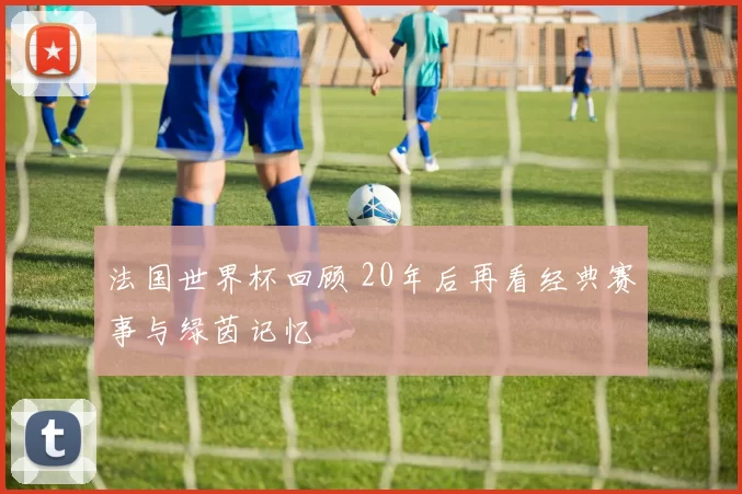 法国世界杯回顾 20年后再看经典赛事与绿茵记忆