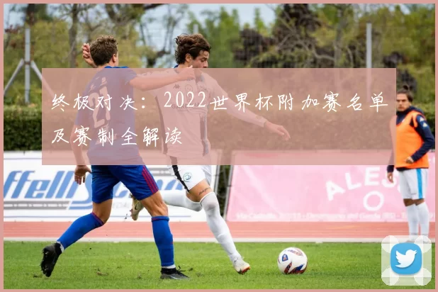 终极对决：2022世界杯附加赛名单及赛制全解读