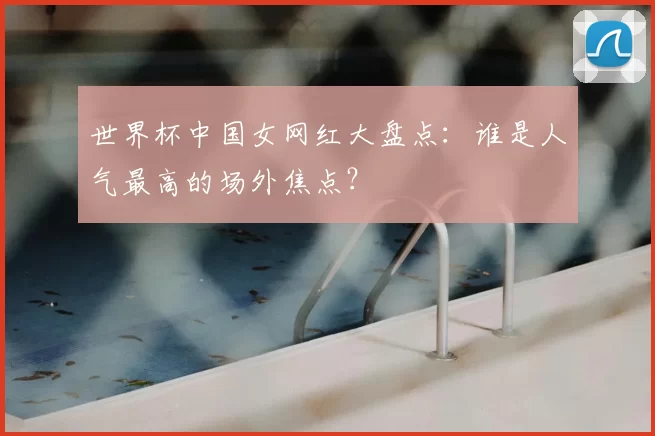 世界杯中国女网红大盘点：谁是人气最高的场外焦点？