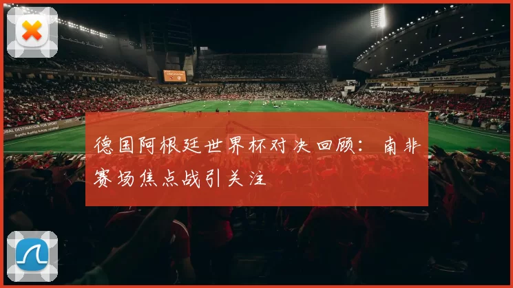 德国阿根廷世界杯对决回顾:南非赛场焦点战引关注