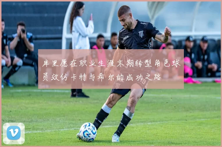 库里愿在职业生涯末期转型角色球员效仿卡特与希尔的成功之路