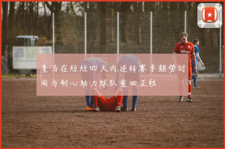 皇马在短短四天内逆转赛季颓势时间与耐心助力球队重回正轨