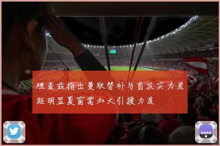理查兹指出曼联替补与首发实力差距明显夏窗需加大引援力度
