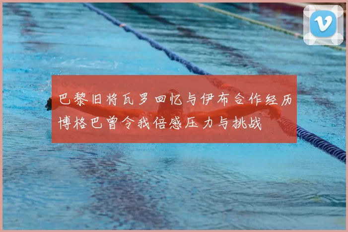 巴黎旧将瓦罗回忆与伊布合作经历博格巴曾令我倍感压力与挑战