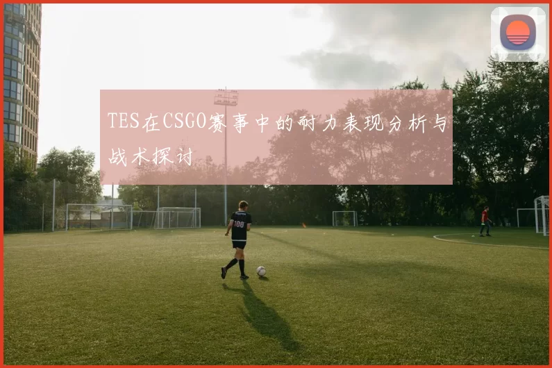 TES在CSGO赛事中的耐力表现分析与战术探讨