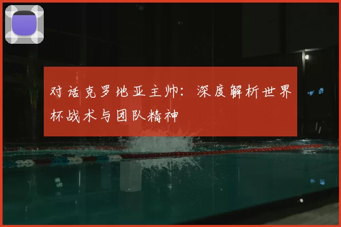 对话克罗地亚主帅：深度解析世界杯战术与团队精神