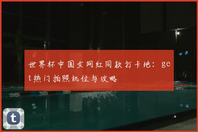 世界杯中国女网红同款打卡地:get热门拍照机位与攻略