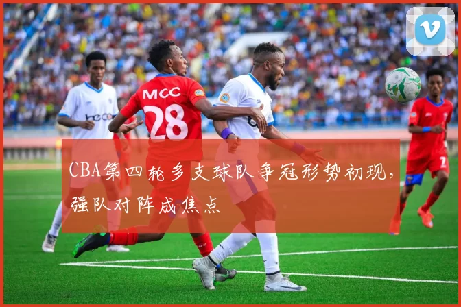 CBA第四轮多支球队争冠形势初现,强队对阵成焦点