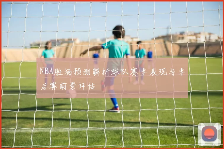 NBA胜场预测解析球队赛季表现与季后赛前景评估
