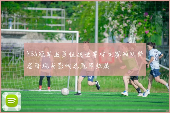 NBA冠军成员征战世界杯决赛两队阵容浮现或影响总冠军归属