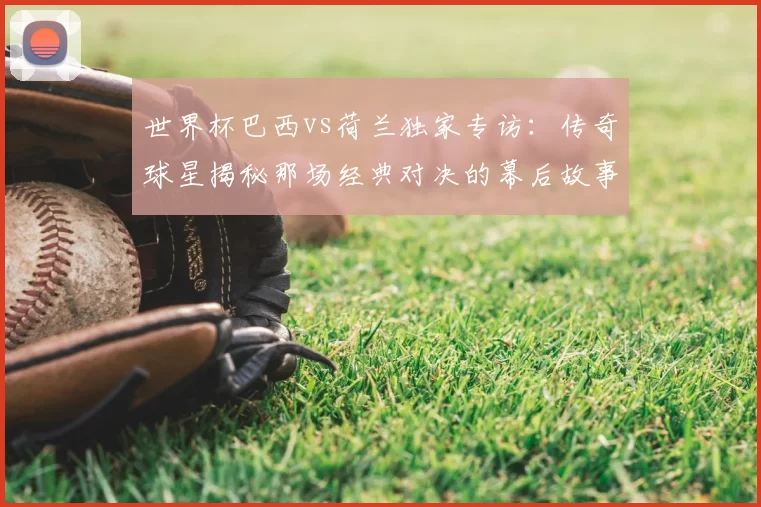 世界杯巴西vs荷兰独家专访：传奇球星揭秘那场经典对决的幕后故事