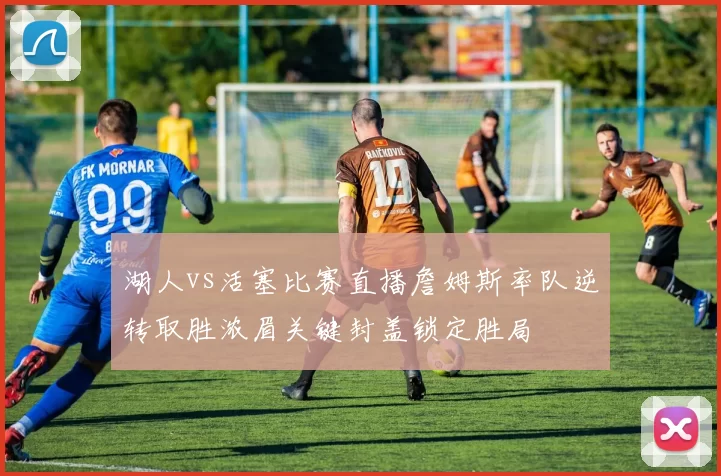 湖人vs活塞比赛直播詹姆斯率队逆转取胜浓眉关键封盖锁定胜局