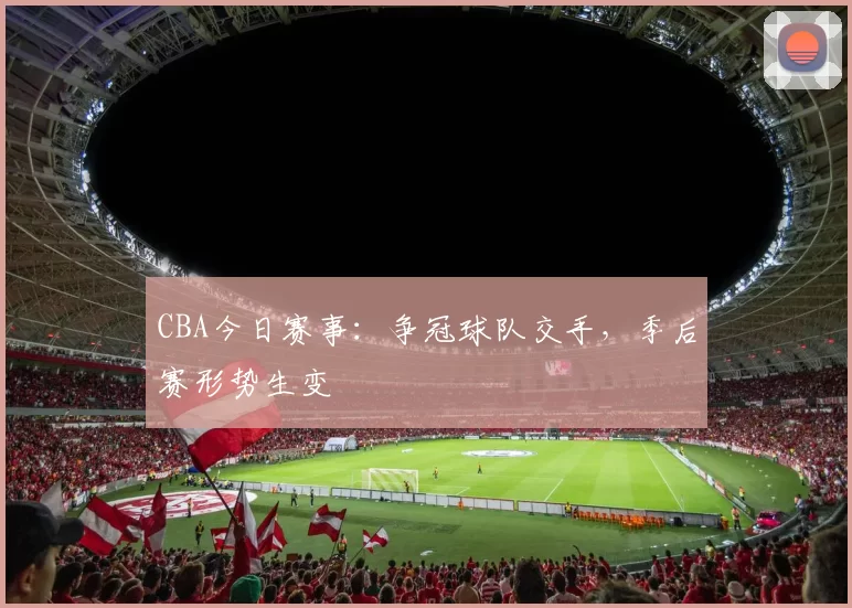 CBA今日赛事：争冠球队交手，季后赛形势生变