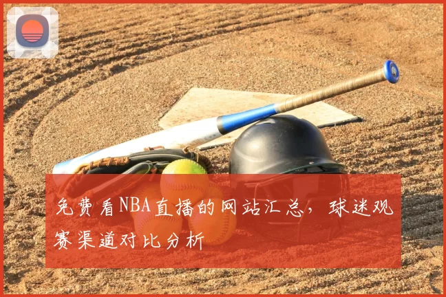 免费看NBA直播的网站汇总，球迷观赛渠道对比分析