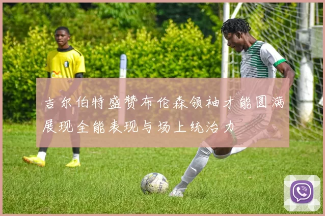 吉尔伯特盛赞布伦森领袖才能圆满展现全能表现与场上统治力