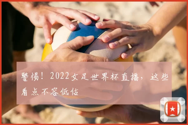 警惕！2022女足世界杯直播，这些看点不容低估
