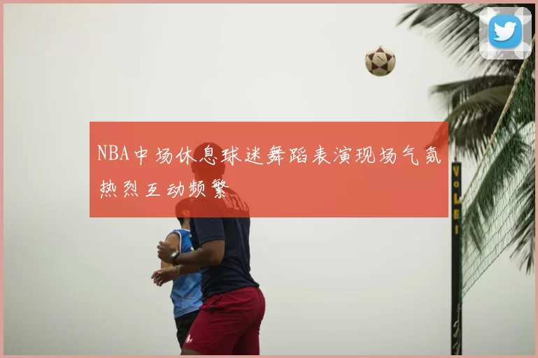 NBA中场休息球迷舞蹈表演现场气氛热烈互动频繁