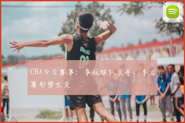CBA今日赛事:争冠球队交手,季后赛形势生变