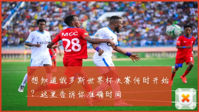 想知道俄罗斯世界杯决赛何时开始？这里告诉你准确时间