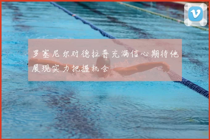 罗塞尼尔对德拉普充满信心期待他展现实力把握机会