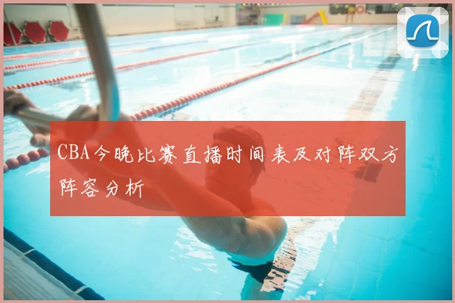 CBA今晚比赛直播时间表及对阵双方阵容分析