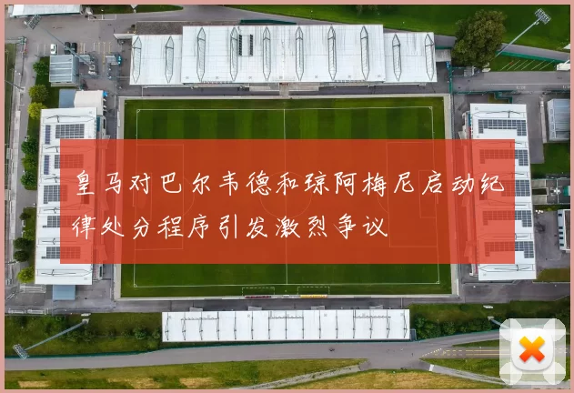 皇马对巴尔韦德和琼阿梅尼启动纪律处分程序引发激烈争议