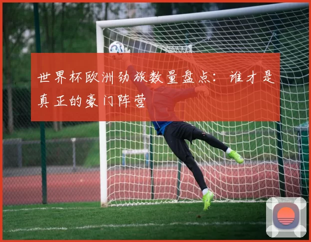 世界杯欧洲劲旅数量盘点：谁才是真正的豪门阵营