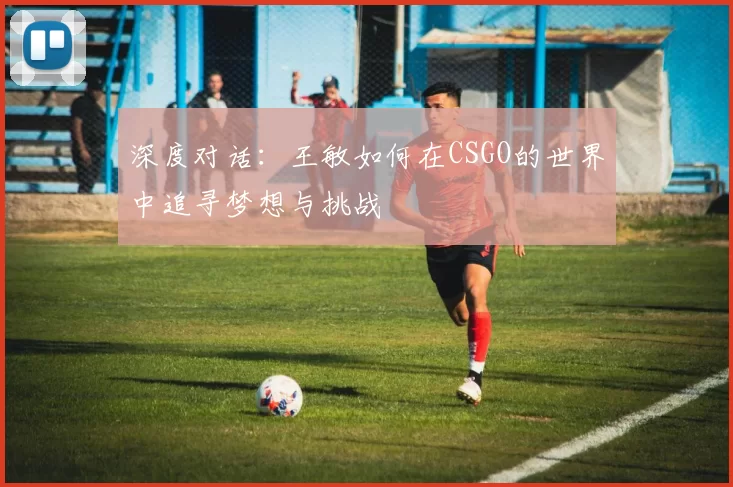 深度对话：王敏如何在CSGO的世界中追寻梦想与挑战